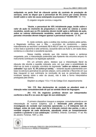 APELAÇÃO CÍVEL 2008 01 1 009121-2 APC


estipulado na parte final da cláusula quinta do contrato de prestação de
serviços, certo ao dispor que o percentual de 5% (cinco por cento) deveria
incidir sobre o valor da causa estampado no processo nº 10.440-0/05.” (fl. 110)
                O Julgador singular concluiu o seguinte:


              “Assim, o percentual de 10% inicialmente pago, incide sobre o
valor da ação no momento da propositura e não sobre os valores a serem
recebidos, sendo que os 5% restantes devem incidir após a definição da ação,
sobre os valores efetivamente recebidos, sendo evidente no caso, que as
parcelas vincendas devem integrar apenas o percentual restante.” (fl. 86)


                 E, neste contexto, após a análise dos recibos juntados pelas partes,
o Magistrado verificou que o Réu – ex-síndico do condomínio – pagou
indevidamente ao escritório contratado R$ 6.482,47 (seis mil, quatrocentos e oitenta
e dois reais e quarenta e sete centavos), causando dano ao Autor e, em razão disso,
condenou-o a devolver o excedente apurado.
               Nessa medida, entendo que não merece reparo a sentença
vergastada, pois, a interpretação pretendida pelo Apelante não encontra amparo no
instrumento contratual e na legislação aplicável.
                 Em um primeiro plano, destaco que a interpretação literal da
cláusula não elucida a questão colocada, pois, em que pese a possibilidade de
inferir-se do texto a omissão voluntária da expressão “sobre os valores a serem
cobrados” logo após “E, 5% (cinco p/ cento),” – restando aquela subentendida com
base na estrutura gramatical do período (elipse), como pretende o Recorrido em sua
tese inaugural (o que culminaria na conclusão de que os percentuais citados
incidiriam apenas sobre o valor da causa), não é esta a forma interpretativa
prestigiada pelo Direito.
                Dispõem os artigos 112 e 113 do Código Civil, respectivamente:


               “Art. 112. Nas declarações de vontade se atenderá mais à
intenção nelas consubstanciada do que ao sentido literal da linguagem.
             Art. 113. Os negócios jurídicos devem ser interpretados
conforme a boa-fé e os usos do lugar de sua celebração.”


                O primeiro dispositivo inaugura a exegese, consubstanciando-se em
interpretação de nuance subjetiva, que é “dominada pelo princípio de
investigação da vontade real (voluntas spectanda). (...) O intérprete tem de
indagar, antes de mais nada, qual foi a intenção comum das partes, e não a
vontade singular de cada declarante, atendendo ainda ao comportamento
coetânio e posterior à sua celebração.” (GOMES, Orlando. Contratos. 17 ed. Rio
de Janeiro: Forense, 1997, p. 203.




          Código de Verificação: F69B.2010.13BH.QHO8.85NM.5JZE
GABINETE DO DESEMBARGADOR ANGELO PASSARELI                                                         7
 