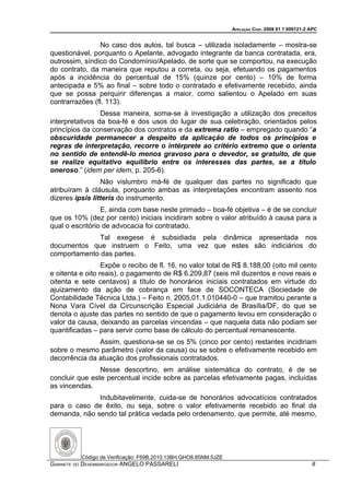 APELAÇÃO CÍVEL 2008 01 1 009121-2 APC


                No caso dos autos, tal busca – utilizada isoladamente – mostra-se
questionável, porquanto o Apelante, advogado integrante da banca contratada, era,
outrossim, síndico do Condomínio/Apelado, de sorte que se comportou, na execução
do contrato, da maneira que reputou a correta, ou seja, efetuando os pagamentos
após a incidência do percentual de 15% (quinze por cento) – 10% de forma
antecipada e 5% ao final – sobre todo o contratado e efetivamente recebido, ainda
que se possa perquirir diferenças a maior, como salientou o Apelado em suas
contrarrazões (fl. 113).
                 Dessa maneira, soma-se à investigação a utilização dos preceitos
interpretativos da boa-fé e dos usos do lugar de sua celebração, orientados pelos
princípios da conservação dos contratos e da extrema ratio – empregado quando “a
obscuridade permanecer a despeito da aplicação de todos os princípios e
regras de interpretação, recorre o intérprete ao critério extremo que o orienta
no sentido de entendê-lo menos gravoso para o devedor, se gratuito, de que
se realize equitativo equilíbrio entre os interesses das partes, se a título
oneroso.” (idem per idem, p. 205-6).
                 Não vislumbro má-fé de qualquer das partes no significado que
atribuíram à cláusula, porquanto ambas as interpretações encontram assento nos
dizeres ipsis litteris do instrumento.
                 E, ainda com base neste primado – boa-fé objetiva – é de se concluir
que os 10% (dez por cento) iniciais incidiram sobre o valor atribuído à causa para a
qual o escritório de advocacia foi contratado.
             Tal exegese é subsidiada pela dinâmica apresentada nos
documentos que instruem o Feito, uma vez que estes são indiciários do
comportamento das partes.
                  Expõe o recibo de fl. 16, no valor total de R$ 8.188,00 (oito mil cento
e oitenta e oito reais), o pagamento de R$ 6.209,87 (seis mil duzentos e nove reais e
oitenta e sete centavos) a título de honorários iniciais contratados em virtude do
ajuizamento da ação de cobrança em face de SOCONTECA (Sociedade de
Contabilidade Técnica Ltda.) – Feito n. 2005.01.1.010440-0 – que tramitou perante a
Nona Vara Cível da Circunscrição Especial Judiciária de Brasília/DF, do que se
denota o ajuste das partes no sentido de que o pagamento levou em consideração o
valor da causa, deixando as parcelas vincendas – que naquela data não podiam ser
quantificadas – para servir como base de cálculo do percentual remanescente.
               Assim, questiona-se se os 5% (cinco por cento) restantes incidiriam
sobre o mesmo parâmetro (valor da causa) ou se sobre o efetivamente recebido em
decorrência da atuação dos profissionais contratados.
                Nesse descortino, em análise sistemática do contrato, é de se
concluir que este percentual incide sobre as parcelas efetivamente pagas, incluídas
as vincendas.
              Indubitavelmente, cuida-se de honorários advocatícios contratados
para o caso de êxito, ou seja, sobre o valor efetivamente recebido ao final da
demanda, não sendo tal prática vedada pelo ordenamento, que permite, até mesmo,




          Código de Verificação: F69B.2010.13BH.QHO8.85NM.5JZE
GABINETE DO DESEMBARGADOR ANGELO PASSARELI                                                         8
 