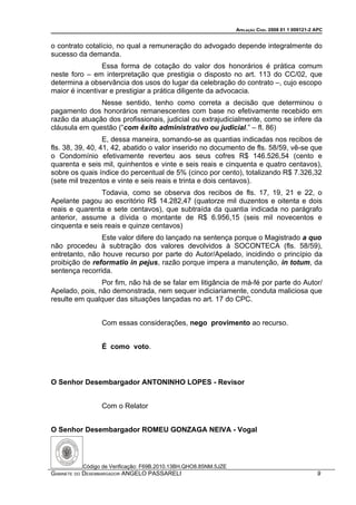 APELAÇÃO CÍVEL 2008 01 1 009121-2 APC


o contrato cotalício, no qual a remuneração do advogado depende integralmente do
sucesso da demanda.
                Essa forma de cotação do valor dos honorários é prática comum
neste foro – em interpretação que prestigia o disposto no art. 113 do CC/02, que
determina a observância dos usos do lugar da celebração do contrato –, cujo escopo
maior é incentivar e prestigiar a prática diligente da advocacia.
               Nesse sentido, tenho como correta a decisão que determinou o
pagamento dos honorários remanescentes com base no efetivamente recebido em
razão da atuação dos profissionais, judicial ou extrajudicialmente, como se infere da
cláusula em questão (“com êxito administrativo ou judicial.” – fl. 86)
                  E, dessa maneira, somando-se as quantias indicadas nos recibos de
fls. 38, 39, 40, 41, 42, abatido o valor inserido no documento de fls. 58/59, vê-se que
o Condomínio efetivamente reverteu aos seus cofres R$ 146.526,54 (cento e
quarenta e seis mil, quinhentos e vinte e seis reais e cinquenta e quatro centavos),
sobre os quais índice do percentual de 5% (cinco por cento), totalizando R$ 7.326,32
(sete mil trezentos e vinte e seis reais e trinta e dois centavos).
                Todavia, como se observa dos recibos de fls. 17, 19, 21 e 22, o
Apelante pagou ao escritório R$ 14.282,47 (quatorze mil duzentos e oitenta e dois
reais e quarenta e sete centavos), que subtraída da quantia indicada no parágrafo
anterior, assume a dívida o montante de R$ 6.956,15 (seis mil novecentos e
cinquenta e seis reais e quinze centavos)
                Este valor difere do lançado na sentença porque o Magistrado a quo
não procedeu à subtração dos valores devolvidos à SOCONTECA (fls. 58/59),
entretanto, não houve recurso por parte do Autor/Apelado, incidindo o princípio da
proibição de reformatio in pejus, razão porque impera a manutenção, in totum, da
sentença recorrida.
                Por fim, não há de se falar em litigância de má-fé por parte do Autor/
Apelado, pois, não demonstrada, nem sequer indiciariamente, conduta maliciosa que
resulte em qualquer das situações lançadas no art. 17 do CPC.


                Com essas considerações, nego provimento ao recurso.


                É como voto.



O Senhor Desembargador ANTONINHO LOPES - Revisor


                Com o Relator


O Senhor Desembargador ROMEU GONZAGA NEIVA - Vogal




          Código de Verificação: F69B.2010.13BH.QHO8.85NM.5JZE
GABINETE DO DESEMBARGADOR ANGELO PASSARELI                                                         9
 
