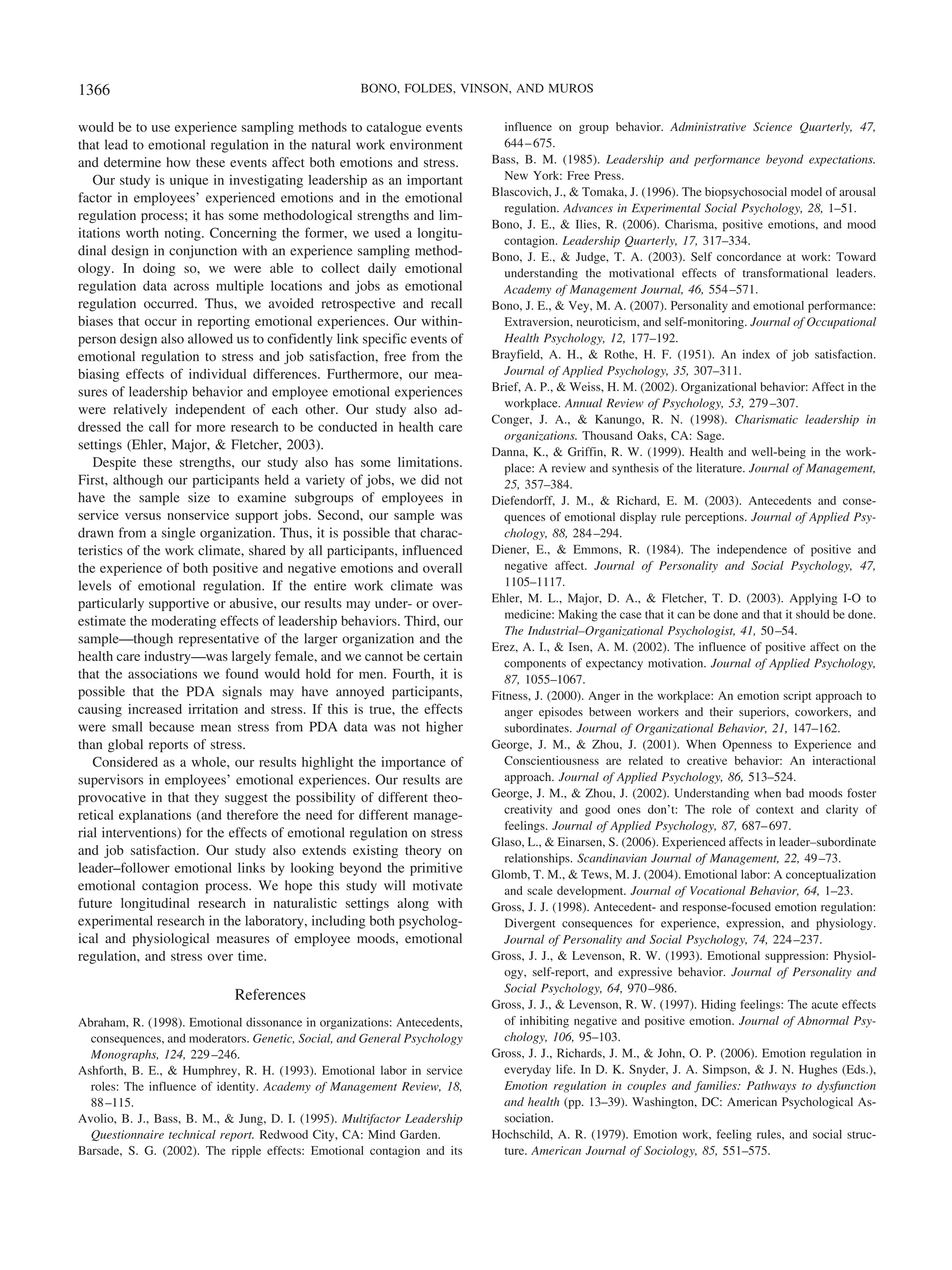 would be to use experience sampling methods to catalogue events
that lead to emotional regulation in the natural work environment
and determine how these events affect both emotions and stress.
Our study is unique in investigating leadership as an important
factor in employees’ experienced emotions and in the emotional
regulation process; it has some methodological strengths and lim-
itations worth noting. Concerning the former, we used a longitu-
dinal design in conjunction with an experience sampling method-
ology. In doing so, we were able to collect daily emotional
regulation data across multiple locations and jobs as emotional
regulation occurred. Thus, we avoided retrospective and recall
biases that occur in reporting emotional experiences. Our within-
person design also allowed us to confidently link specific events of
emotional regulation to stress and job satisfaction, free from the
biasing effects of individual differences. Furthermore, our mea-
sures of leadership behavior and employee emotional experiences
were relatively independent of each other. Our study also ad-
dressed the call for more research to be conducted in health care
settings (Ehler, Major, & Fletcher, 2003).
Despite these strengths, our study also has some limitations.
First, although our participants held a variety of jobs, we did not
have the sample size to examine subgroups of employees in
service versus nonservice support jobs. Second, our sample was
drawn from a single organization. Thus, it is possible that charac-
teristics of the work climate, shared by all participants, influenced
the experience of both positive and negative emotions and overall
levels of emotional regulation. If the entire work climate was
particularly supportive or abusive, our results may under- or over-
estimate the moderating effects of leadership behaviors. Third, our
sample—though representative of the larger organization and the
health care industry—was largely female, and we cannot be certain
that the associations we found would hold for men. Fourth, it is
possible that the PDA signals may have annoyed participants,
causing increased irritation and stress. If this is true, the effects
were small because mean stress from PDA data was not higher
than global reports of stress.
Considered as a whole, our results highlight the importance of
supervisors in employees’ emotional experiences. Our results are
provocative in that they suggest the possibility of different theo-
retical explanations (and therefore the need for different manage-
rial interventions) for the effects of emotional regulation on stress
and job satisfaction. Our study also extends existing theory on
leader–follower emotional links by looking beyond the primitive
emotional contagion process. We hope this study will motivate
future longitudinal research in naturalistic settings along with
experimental research in the laboratory, including both psycholog-
ical and physiological measures of employee moods, emotional
regulation, and stress over time.
References
Abraham, R. (1998). Emotional dissonance in organizations: Antecedents,
consequences, and moderators. Genetic, Social, and General Psychology
Monographs, 124, 229–246.
Ashforth, B. E., & Humphrey, R. H. (1993). Emotional labor in service
roles: The influence of identity. Academy of Management Review, 18,
88–115.
Avolio, B. J., Bass, B. M., & Jung, D. I. (1995). Multifactor Leadership
Questionnaire technical report. Redwood City, CA: Mind Garden.
Barsade, S. G. (2002). The ripple effects: Emotional contagion and its
influence on group behavior. Administrative Science Quarterly, 47,
644–675.
Bass, B. M. (1985). Leadership and performance beyond expectations.
New York: Free Press.
Blascovich, J., & Tomaka, J. (1996). The biopsychosocial model of arousal
regulation. Advances in Experimental Social Psychology, 28, 1–51.
Bono, J. E., & Ilies, R. (2006). Charisma, positive emotions, and mood
contagion. Leadership Quarterly, 17, 317–334.
Bono, J. E., & Judge, T. A. (2003). Self concordance at work: Toward
understanding the motivational effects of transformational leaders.
Academy of Management Journal, 46, 554–571.
Bono, J. E., & Vey, M. A. (2007). Personality and emotional performance:
Extraversion, neuroticism, and self-monitoring. Journal of Occupational
Health Psychology, 12, 177–192.
Brayfield, A. H., & Rothe, H. F. (1951). An index of job satisfaction.
Journal of Applied Psychology, 35, 307–311.
Brief, A. P., & Weiss, H. M. (2002). Organizational behavior: Affect in the
workplace. Annual Review of Psychology, 53, 279–307.
Conger, J. A., & Kanungo, R. N. (1998). Charismatic leadership in
organizations. Thousand Oaks, CA: Sage.
Danna, K., & Griffin, R. W. (1999). Health and well-being in the work-
place: A review and synthesis of the literature. Journal of Management,
25, 357–384.
Diefendorff, J. M., & Richard, E. M. (2003). Antecedents and conse-
quences of emotional display rule perceptions. Journal of Applied Psy-
chology, 88, 284–294.
Diener, E., & Emmons, R. (1984). The independence of positive and
negative affect. Journal of Personality and Social Psychology, 47,
1105–1117.
Ehler, M. L., Major, D. A., & Fletcher, T. D. (2003). Applying I-O to
medicine: Making the case that it can be done and that it should be done.
The Industrial–Organizational Psychologist, 41, 50–54.
Erez, A. I., & Isen, A. M. (2002). The influence of positive affect on the
components of expectancy motivation. Journal of Applied Psychology,
87, 1055–1067.
Fitness, J. (2000). Anger in the workplace: An emotion script approach to
anger episodes between workers and their superiors, coworkers, and
subordinates. Journal of Organizational Behavior, 21, 147–162.
George, J. M., & Zhou, J. (2001). When Openness to Experience and
Conscientiousness are related to creative behavior: An interactional
approach. Journal of Applied Psychology, 86, 513–524.
George, J. M., & Zhou, J. (2002). Understanding when bad moods foster
creativity and good ones don’t: The role of context and clarity of
feelings. Journal of Applied Psychology, 87, 687–697.
Glaso, L., & Einarsen, S. (2006). Experienced affects in leader–subordinate
relationships. Scandinavian Journal of Management, 22, 49–73.
Glomb, T. M., & Tews, M. J. (2004). Emotional labor: A conceptualization
and scale development. Journal of Vocational Behavior, 64, 1–23.
Gross, J. J. (1998). Antecedent- and response-focused emotion regulation:
Divergent consequences for experience, expression, and physiology.
Journal of Personality and Social Psychology, 74, 224–237.
Gross, J. J., & Levenson, R. W. (1993). Emotional suppression: Physiol-
ogy, self-report, and expressive behavior. Journal of Personality and
Social Psychology, 64, 970–986.
Gross, J. J., & Levenson, R. W. (1997). Hiding feelings: The acute effects
of inhibiting negative and positive emotion. Journal of Abnormal Psy-
chology, 106, 95–103.
Gross, J. J., Richards, J. M., & John, O. P. (2006). Emotion regulation in
everyday life. In D. K. Snyder, J. A. Simpson, & J. N. Hughes (Eds.),
Emotion regulation in couples and families: Pathways to dysfunction
and health (pp. 13–39). Washington, DC: American Psychological As-
sociation.
Hochschild, A. R. (1979). Emotion work, feeling rules, and social struc-
ture. American Journal of Sociology, 85, 551–575.
1366 BONO, FOLDES, VINSON, AND MUROS
 