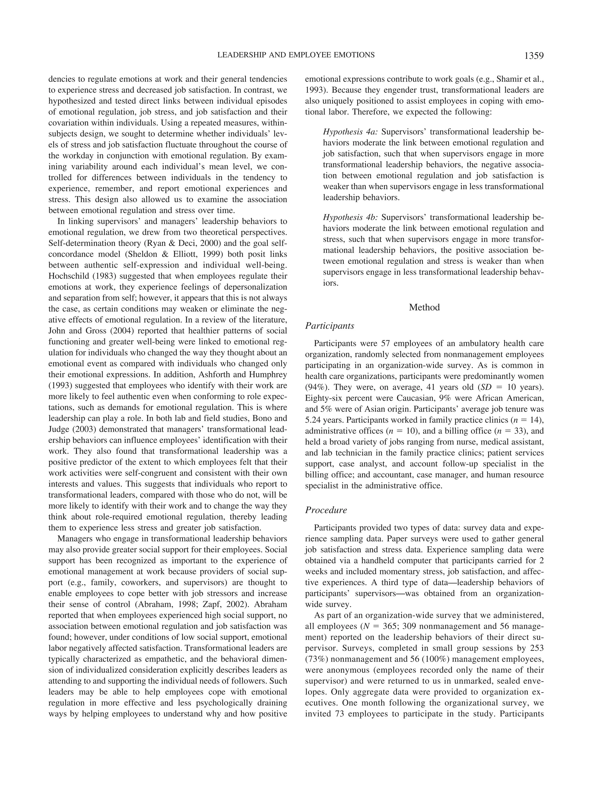 dencies to regulate emotions at work and their general tendencies
to experience stress and decreased job satisfaction. In contrast, we
hypothesized and tested direct links between individual episodes
of emotional regulation, job stress, and job satisfaction and their
covariation within individuals. Using a repeated measures, within-
subjects design, we sought to determine whether individuals’ lev-
els of stress and job satisfaction fluctuate throughout the course of
the workday in conjunction with emotional regulation. By exam-
ining variability around each individual’s mean level, we con-
trolled for differences between individuals in the tendency to
experience, remember, and report emotional experiences and
stress. This design also allowed us to examine the association
between emotional regulation and stress over time.
In linking supervisors’ and managers’ leadership behaviors to
emotional regulation, we drew from two theoretical perspectives.
Self-determination theory (Ryan & Deci, 2000) and the goal self-
concordance model (Sheldon & Elliott, 1999) both posit links
between authentic self-expression and individual well-being.
Hochschild (1983) suggested that when employees regulate their
emotions at work, they experience feelings of depersonalization
and separation from self; however, it appears that this is not always
the case, as certain conditions may weaken or eliminate the neg-
ative effects of emotional regulation. In a review of the literature,
John and Gross (2004) reported that healthier patterns of social
functioning and greater well-being were linked to emotional reg-
ulation for individuals who changed the way they thought about an
emotional event as compared with individuals who changed only
their emotional expressions. In addition, Ashforth and Humphrey
(1993) suggested that employees who identify with their work are
more likely to feel authentic even when conforming to role expec-
tations, such as demands for emotional regulation. This is where
leadership can play a role. In both lab and field studies, Bono and
Judge (2003) demonstrated that managers’ transformational lead-
ership behaviors can influence employees’ identification with their
work. They also found that transformational leadership was a
positive predictor of the extent to which employees felt that their
work activities were self-congruent and consistent with their own
interests and values. This suggests that individuals who report to
transformational leaders, compared with those who do not, will be
more likely to identify with their work and to change the way they
think about role-required emotional regulation, thereby leading
them to experience less stress and greater job satisfaction.
Managers who engage in transformational leadership behaviors
may also provide greater social support for their employees. Social
support has been recognized as important to the experience of
emotional management at work because providers of social sup-
port (e.g., family, coworkers, and supervisors) are thought to
enable employees to cope better with job stressors and increase
their sense of control (Abraham, 1998; Zapf, 2002). Abraham
reported that when employees experienced high social support, no
association between emotional regulation and job satisfaction was
found; however, under conditions of low social support, emotional
labor negatively affected satisfaction. Transformational leaders are
typically characterized as empathetic, and the behavioral dimen-
sion of individualized consideration explicitly describes leaders as
attending to and supporting the individual needs of followers. Such
leaders may be able to help employees cope with emotional
regulation in more effective and less psychologically draining
ways by helping employees to understand why and how positive
emotional expressions contribute to work goals (e.g., Shamir et al.,
1993). Because they engender trust, transformational leaders are
also uniquely positioned to assist employees in coping with emo-
tional labor. Therefore, we expected the following:
Hypothesis 4a: Supervisors’ transformational leadership be-
haviors moderate the link between emotional regulation and
job satisfaction, such that when supervisors engage in more
transformational leadership behaviors, the negative associa-
tion between emotional regulation and job satisfaction is
weaker than when supervisors engage in less transformational
leadership behaviors.
Hypothesis 4b: Supervisors’ transformational leadership be-
haviors moderate the link between emotional regulation and
stress, such that when supervisors engage in more transfor-
mational leadership behaviors, the positive association be-
tween emotional regulation and stress is weaker than when
supervisors engage in less transformational leadership behav-
iors.
Method
Participants
Participants were 57 employees of an ambulatory health care
organization, randomly selected from nonmanagement employees
participating in an organization-wide survey. As is common in
health care organizations, participants were predominantly women
(94%). They were, on average, 41 years old (SD ϭ 10 years).
Eighty-six percent were Caucasian, 9% were African American,
and 5% were of Asian origin. Participants’ average job tenure was
5.24 years. Participants worked in family practice clinics (n ϭ 14),
administrative offices (n ϭ 10), and a billing office (n ϭ 33), and
held a broad variety of jobs ranging from nurse, medical assistant,
and lab technician in the family practice clinics; patient services
support, case analyst, and account follow-up specialist in the
billing office; and accountant, case manager, and human resource
specialist in the administrative office.
Procedure
Participants provided two types of data: survey data and expe-
rience sampling data. Paper surveys were used to gather general
job satisfaction and stress data. Experience sampling data were
obtained via a handheld computer that participants carried for 2
weeks and included momentary stress, job satisfaction, and affec-
tive experiences. A third type of data—leadership behaviors of
participants’ supervisors—was obtained from an organization-
wide survey.
As part of an organization-wide survey that we administered,
all employees (N ϭ 365; 309 nonmanagement and 56 manage-
ment) reported on the leadership behaviors of their direct su-
pervisor. Surveys, completed in small group sessions by 253
(73%) nonmanagement and 56 (100%) management employees,
were anonymous (employees recorded only the name of their
supervisor) and were returned to us in unmarked, sealed enve-
lopes. Only aggregate data were provided to organization ex-
ecutives. One month following the organizational survey, we
invited 73 employees to participate in the study. Participants
1359LEADERSHIP AND EMPLOYEE EMOTIONS
 