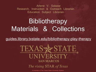 Arlene V. Salazar
Research, Instruction & Outreach Librarian
Education Subject Librarian
Bibliotherapy
Materials & Collections
A member of The Texas State University System
guides.library.txstate.edu/bibliotherapy-play-therapy
 