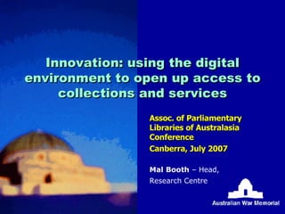 Innovation: using the digital environment to open up access to collections and services Assoc. of Parliamentary Libraries of Australasia Conference Canberra, July 2007 Mal Booth  – Head, Research Centre 