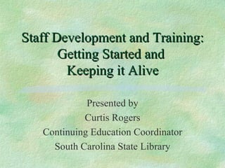 Staff Development and Training: Getting Started and  Keeping it Alive Presented by Curtis Rogers Continuing Education Coordinator South Carolina State Library 