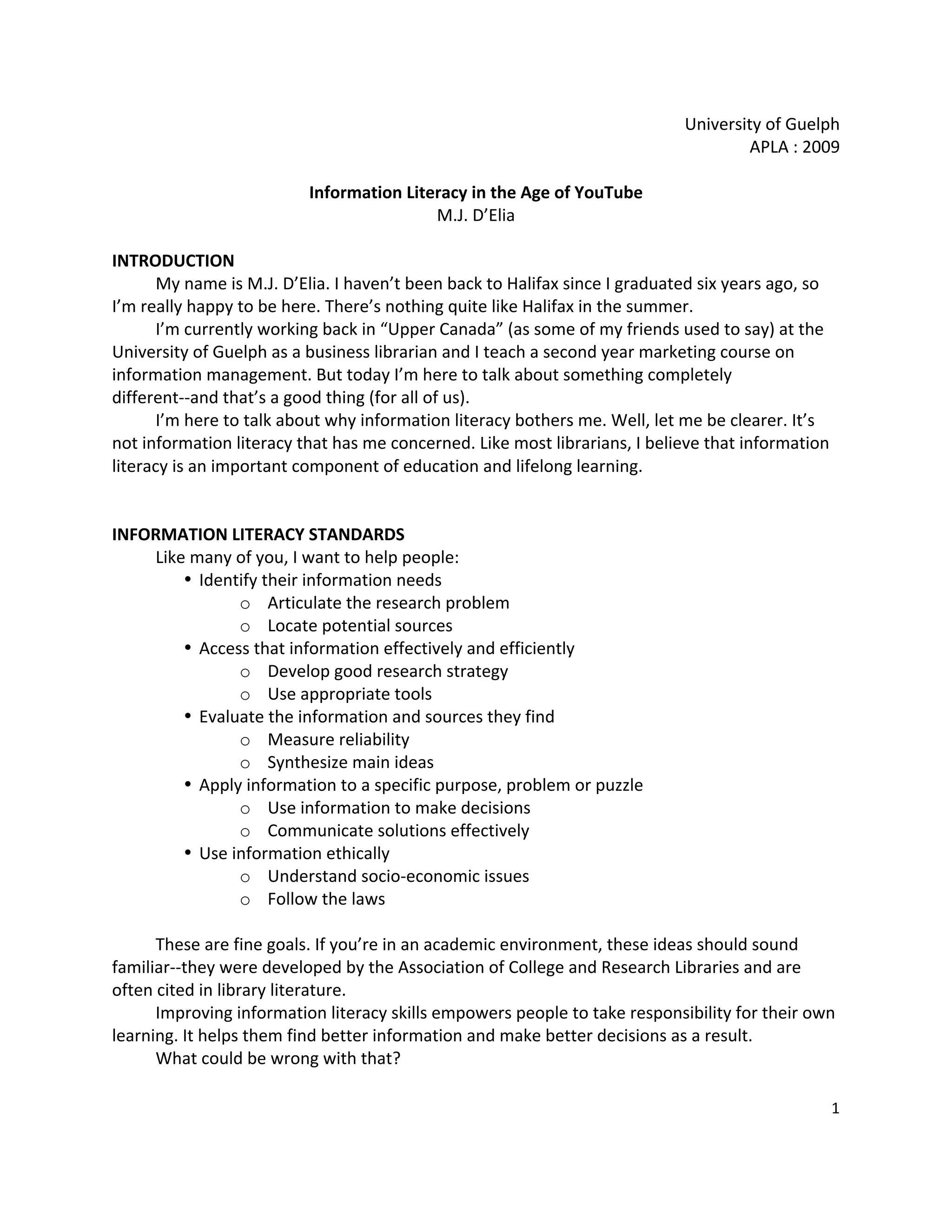 University of Guelph 
                                                                                     APLA : 2009 
                                                 
                          Information Literacy in the Age of YouTube 
                                          M.J. D’Elia 
                                                 
INTRODUCTION 
       My name is M.J. D’Elia. I haven’t been back to Halifax since I graduated six years ago, so 
I’m really happy to be here. There’s nothing quite like Halifax in the summer.   
       I’m currently working back in “Upper Canada” (as some of my friends used to say) at the 
University of Guelph as a business librarian and I teach a second year marketing course on 
information management. But today I’m here to talk about something completely 
different‐‐and that’s a good thing (for all of us).   
       I’m here to talk about why information literacy bothers me. Well, let me be clearer. It’s 
not information literacy that has me concerned. Like most librarians, I believe that information 
literacy is an important component of education and lifelong learning.   
 
 
INFORMATION LITERACY STANDARDS 
       Like many of you, I want to help people: 
           • Identify their information needs 
                   o Articulate the research problem 
                   o Locate potential sources 
           • Access that information effectively and efficiently 
                   o Develop good research strategy 
                   o Use appropriate tools 
           • Evaluate the information and sources they find 
                   o Measure reliability 
                   o Synthesize main ideas 
           • Apply information to a specific purpose, problem or puzzle 
                   o Use information to make decisions 
                   o Communicate solutions effectively 
           • Use information ethically 
                   o Understand socio‐economic issues   
                   o Follow the laws 
        
       These are fine goals. If you’re in an academic environment, these ideas should sound 
familiar‐‐they were developed by the Association of College and Research Libraries and are 
often cited in library literature.   
       Improving information literacy skills empowers people to take responsibility for their own 
learning. It helps them find better information and make better decisions as a result.   
       What could be wrong with that?   
        
                                                                                                1 

 
 