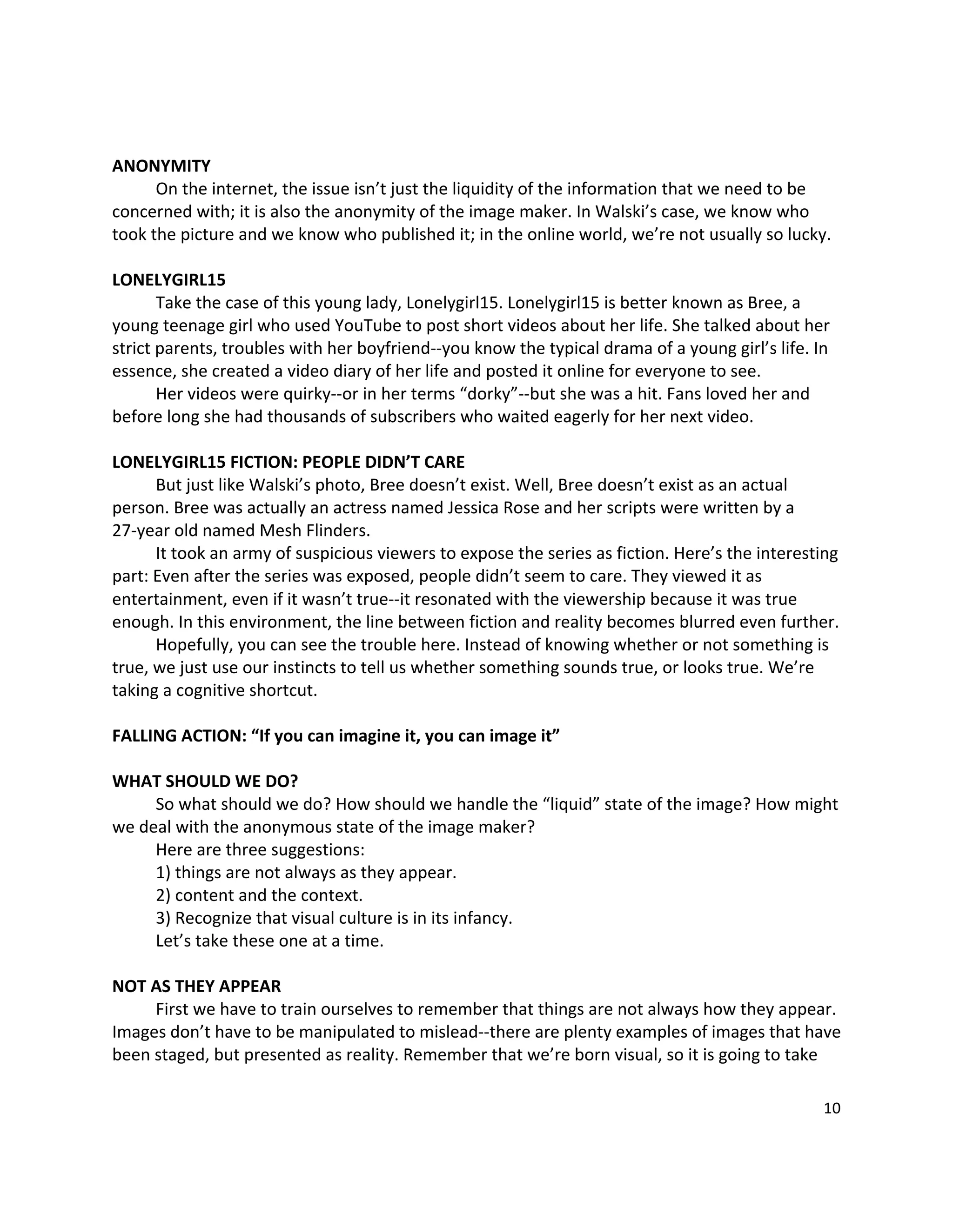  

ANONYMITY 
       On the internet, the issue isn’t just the liquidity of the information that we need to be 
concerned with; it is also the anonymity of the image maker. In Walski’s case, we know who 
took the picture and we know who published it; in the online world, we’re not usually so lucky. 
 
LONELYGIRL15 
       Take the case of this young lady, Lonelygirl15. Lonelygirl15 is better known as Bree, a 
young teenage girl who used YouTube to post short videos about her life. She talked about her 
strict parents, troubles with her boyfriend‐‐you know the typical drama of a young girl’s life. In 
essence, she created a video diary of her life and posted it online for everyone to see.   
       Her videos were quirky‐‐or in her terms “dorky”‐‐but she was a hit. Fans loved her and 
before long she had thousands of subscribers who waited eagerly for her next video.   
 
LONELYGIRL15 FICTION: PEOPLE DIDN’T CARE 
       But just like Walski’s photo, Bree doesn’t exist. Well, Bree doesn’t exist as an actual 
person. Bree was actually an actress named Jessica Rose and her scripts were written by a 
27‐year old named Mesh Flinders.   
       It took an army of suspicious viewers to expose the series as fiction. Here’s the interesting 
part: Even after the series was exposed, people didn’t seem to care. They viewed it as 
entertainment, even if it wasn’t true‐‐it resonated with the viewership because it was true 
enough. In this environment, the line between fiction and reality becomes blurred even further. 
       Hopefully, you can see the trouble here. Instead of knowing whether or not something is 
true, we just use our instincts to tell us whether something sounds true, or looks true. We’re 
taking a cognitive shortcut.   
 
FALLING ACTION: “If you can imagine it, you can image it” 
 
WHAT SHOULD WE DO? 
       So what should we do? How should we handle the “liquid” state of the image? How might 
we deal with the anonymous state of the image maker? 
       Here are three suggestions: 
       1) things are not always as they appear. 
       2) content and the context. 
       3) Recognize that visual culture is in its infancy.   
       Let’s take these one at a time. 
 
NOT AS THEY APPEAR 
       First we have to train ourselves to remember that things are not always how they appear. 
Images don’t have to be manipulated to mislead‐‐there are plenty examples of images that have 
been staged, but presented as reality. Remember that we’re born visual, so it is going to take 

                                                                                                 10 

 
 