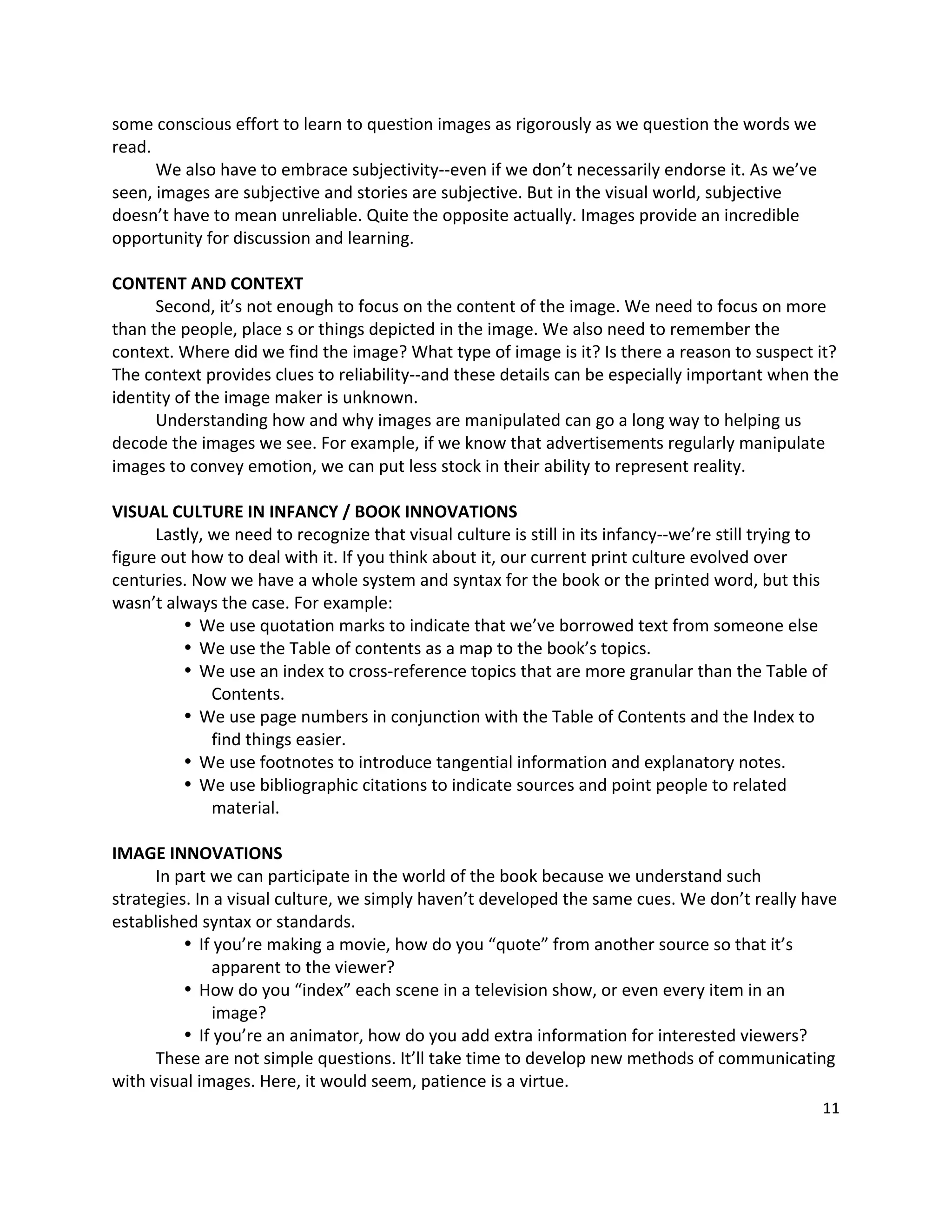 some conscious effort to learn to question images as rigorously as we question the words we 
read.   
      We also have to embrace subjectivity‐‐even if we don’t necessarily endorse it. As we’ve 
seen, images are subjective and stories are subjective. But in the visual world, subjective 
doesn’t have to mean unreliable. Quite the opposite actually. Images provide an incredible 
opportunity for discussion and learning.   
       
CONTENT AND CONTEXT 
      Second, it’s not enough to focus on the content of the image. We need to focus on more 
than the people, place s or things depicted in the image. We also need to remember the 
context. Where did we find the image? What type of image is it? Is there a reason to suspect it? 
The context provides clues to reliability‐‐and these details can be especially important when the 
identity of the image maker is unknown.   
      Understanding how and why images are manipulated can go a long way to helping us 
decode the images we see. For example, if we know that advertisements regularly manipulate 
images to convey emotion, we can put less stock in their ability to represent reality.   
       
VISUAL CULTURE IN INFANCY / BOOK INNOVATIONS 
      Lastly, we need to recognize that visual culture is still in its infancy‐‐we’re still trying to 
figure out how to deal with it. If you think about it, our current print culture evolved over 
centuries. Now we have a whole system and syntax for the book or the printed word, but this 
wasn’t always the case. For example: 
          • We use quotation marks to indicate that we’ve borrowed text from someone else 
          • We use the Table of contents as a map to the book’s topics.   
          • We use an index to cross‐reference topics that are more granular than the Table of 
              Contents. 
          • We use page numbers in conjunction with the Table of Contents and the Index to 
              find things easier. 
          • We use footnotes to introduce tangential information and explanatory notes.   
          • We use bibliographic citations to indicate sources and point people to related 
              material.   
       
IMAGE INNOVATIONS 
      In part we can participate in the world of the book because we understand such 
strategies. In a visual culture, we simply haven’t developed the same cues. We don’t really have 
established syntax or standards.   
          • If you’re making a movie, how do you “quote” from another source so that it’s 
              apparent to the viewer?   
          • How do you “index” each scene in a television show, or even every item in an 
              image?   
          • If you’re an animator, how do you add extra information for interested viewers?   
      These are not simple questions. It’ll take time to develop new methods of communicating 
with visual images. Here, it would seem, patience is a virtue.   
                                                                                                   11 

 
 