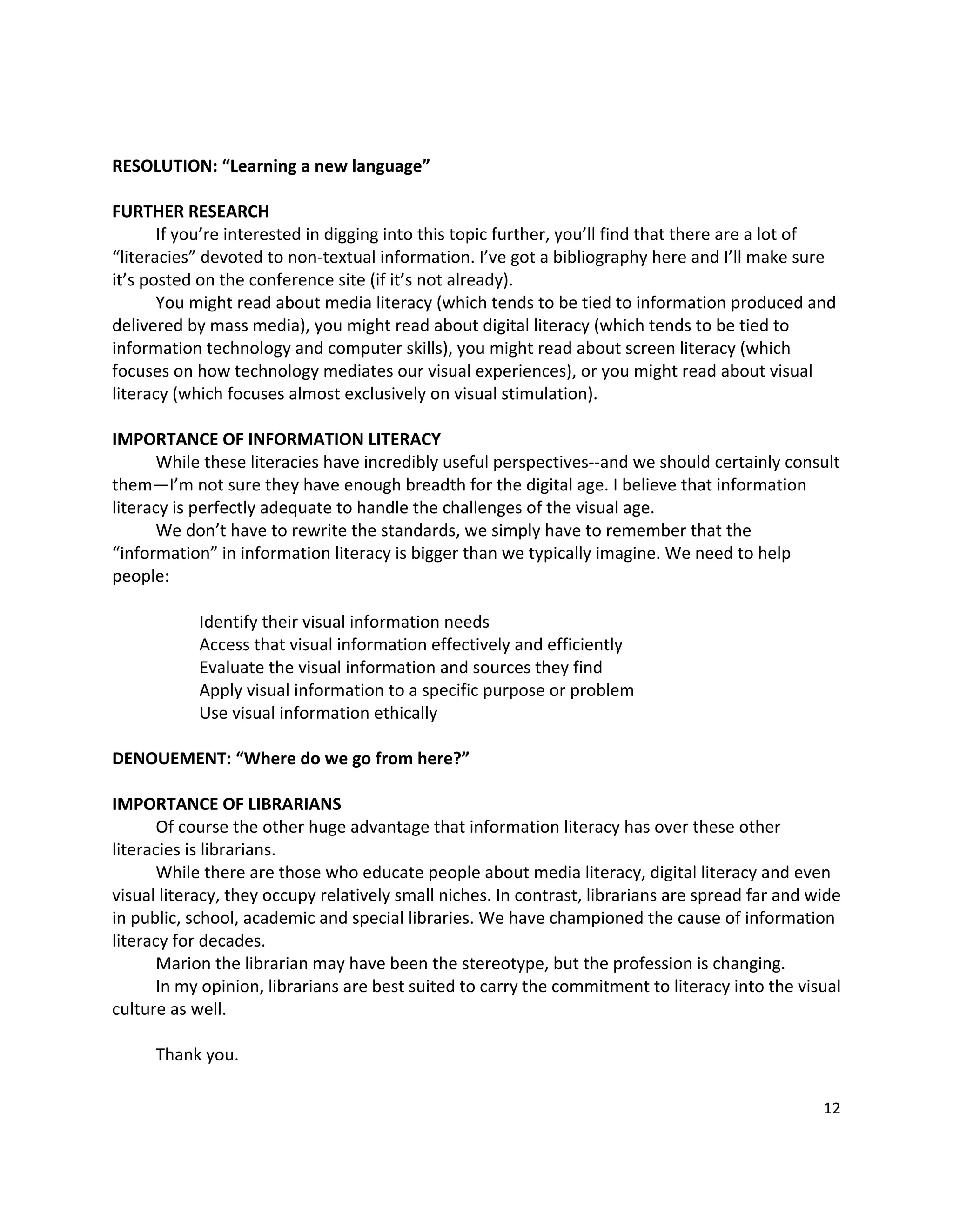  

RESOLUTION: “Learning a new language” 
 
FURTHER RESEARCH 
       If you’re interested in digging into this topic further, you’ll find that there are a lot of 
“literacies” devoted to non‐textual information. I’ve got a bibliography here and I’ll make sure 
it’s posted on the conference site (if it’s not already).   
       You might read about media literacy (which tends to be tied to information produced and 
delivered by mass media), you might read about digital literacy (which tends to be tied to 
information technology and computer skills), you might read about screen literacy (which 
focuses on how technology mediates our visual experiences), or you might read about visual 
literacy (which focuses almost exclusively on visual stimulation).   
        
IMPORTANCE OF INFORMATION LITERACY 
       While these literacies have incredibly useful perspectives‐‐and we should certainly consult 
them—I’m not sure they have enough breadth for the digital age. I believe that information 
literacy is perfectly adequate to handle the challenges of the visual age.   
       We don’t have to rewrite the standards, we simply have to remember that the 
“information” in information literacy is bigger than we typically imagine. We need to help 
people: 
        
              Identify their visual information needs 
              Access that visual information effectively and efficiently 
              Evaluate the visual information and sources they find 
              Apply visual information to a specific purpose or problem 
              Use visual information ethically 
 
DENOUEMENT: “Where do we go from here?” 
 
IMPORTANCE OF LIBRARIANS 
       Of course the other huge advantage that information literacy has over these other 
literacies is librarians.   
       While there are those who educate people about media literacy, digital literacy and even 
visual literacy, they occupy relatively small niches. In contrast, librarians are spread far and wide 
in public, school, academic and special libraries. We have championed the cause of information 
literacy for decades. 
       Marion the librarian may have been the stereotype, but the profession is changing.   
       In my opinion, librarians are best suited to carry the commitment to literacy into the visual 
culture as well.   
        
       Thank you.   
 
                                                                                                  12 

 
 