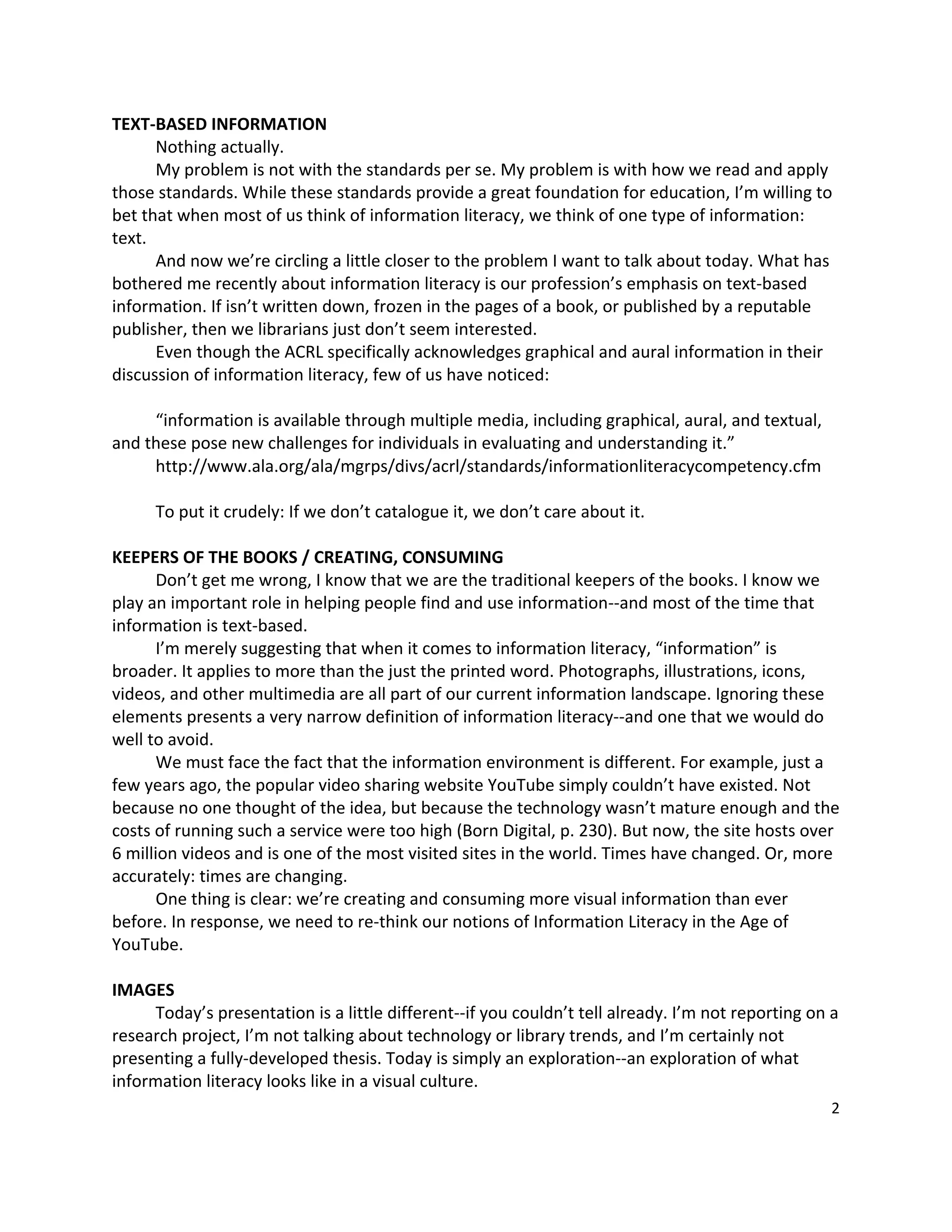 TEXT‐BASED INFORMATION 
       Nothing actually.   
       My problem is not with the standards per se. My problem is with how we read and apply 
those standards. While these standards provide a great foundation for education, I’m willing to 
bet that when most of us think of information literacy, we think of one type of information: 
text. 
       And now we’re circling a little closer to the problem I want to talk about today. What has 
bothered me recently about information literacy is our profession’s emphasis on text‐based 
information. If isn’t written down, frozen in the pages of a book, or published by a reputable 
publisher, then we librarians just don’t seem interested.   
       Even though the ACRL specifically acknowledges graphical and aural information in their 
discussion of information literacy, few of us have noticed:   
        
       “information is available through multiple media, including graphical, aural, and textual, 
and these pose new challenges for individuals in evaluating and understanding it.” 
       http://www.ala.org/ala/mgrps/divs/acrl/standards/informationliteracycompetency.cfm   
 
       To put it crudely: If we don’t catalogue it, we don’t care about it. 
 
KEEPERS OF THE BOOKS / CREATING, CONSUMING 
       Don’t get me wrong, I know that we are the traditional keepers of the books. I know we 
play an important role in helping people find and use information‐‐and most of the time that 
information is text‐based.   
       I’m merely suggesting that when it comes to information literacy, “information” is 
broader. It applies to more than the just the printed word. Photographs, illustrations, icons, 
videos, and other multimedia are all part of our current information landscape. Ignoring these 
elements presents a very narrow definition of information literacy‐‐and one that we would do 
well to avoid.     
       We must face the fact that the information environment is different. For example, just a 
few years ago, the popular video sharing website YouTube simply couldn’t have existed. Not 
because no one thought of the idea, but because the technology wasn’t mature enough and the 
costs of running such a service were too high (Born Digital, p. 230). But now, the site hosts over 
6 million videos and is one of the most visited sites in the world. Times have changed. Or, more 
accurately: times are changing.   
       One thing is clear: we’re creating and consuming more visual information than ever 
before. In response, we need to re‐think our notions of Information Literacy in the Age of 
YouTube.   
 
IMAGES 
       Today’s presentation is a little different‐‐if you couldn’t tell already. I’m not reporting on a 
research project, I’m not talking about technology or library trends, and I’m certainly not 
presenting a fully‐developed thesis. Today is simply an exploration‐‐an exploration of what 
information literacy looks like in a visual culture.   
                                                                                                      2 

 
 