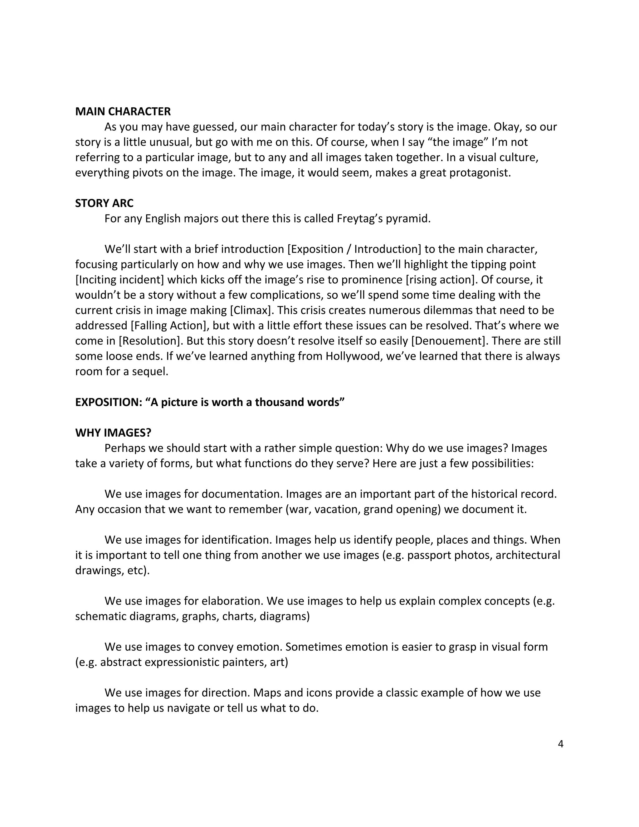  

MAIN CHARACTER 
        As you may have guessed, our main character for today’s story is the image. Okay, so our 
story is a little unusual, but go with me on this. Of course, when I say “the image” I’m not 
referring to a particular image, but to any and all images taken together. In a visual culture, 
everything pivots on the image. The image, it would seem, makes a great protagonist.   
         
STORY ARC 
        For any English majors out there this is called Freytag’s pyramid. 
         
        We’ll start with a brief introduction [Exposition / Introduction] to the main character, 
focusing particularly on how and why we use images. Then we’ll highlight the tipping point 
[Inciting incident] which kicks off the image’s rise to prominence [rising action]. Of course, it 
wouldn’t be a story without a few complications, so we’ll spend some time dealing with the 
current crisis in image making [Climax]. This crisis creates numerous dilemmas that need to be 
addressed [Falling Action], but with a little effort these issues can be resolved. That’s where we 
come in [Resolution]. But this story doesn’t resolve itself so easily [Denouement]. There are still 
some loose ends. If we’ve learned anything from Hollywood, we’ve learned that there is always 
room for a sequel. 
         
EXPOSITION: “A picture is worth a thousand words” 
 
WHY IMAGES? 
        Perhaps we should start with a rather simple question: Why do we use images? Images 
take a variety of forms, but what functions do they serve? Here are just a few possibilities: 
         
        We use images for documentation. Images are an important part of the historical record. 
Any occasion that we want to remember (war, vacation, grand opening) we document it. 
         
        We use images for identification. Images help us identify people, places and things. When 
it is important to tell one thing from another we use images (e.g. passport photos, architectural 
drawings, etc). 
         
        We use images for elaboration. We use images to help us explain complex concepts (e.g. 
schematic diagrams, graphs, charts, diagrams) 
          
        We use images to convey emotion. Sometimes emotion is easier to grasp in visual form 
(e.g. abstract expressionistic painters, art)   
         
        We use images for direction. Maps and icons provide a classic example of how we use 
images to help us navigate or tell us what to do.   
         
                                                                                                  4 

 
 