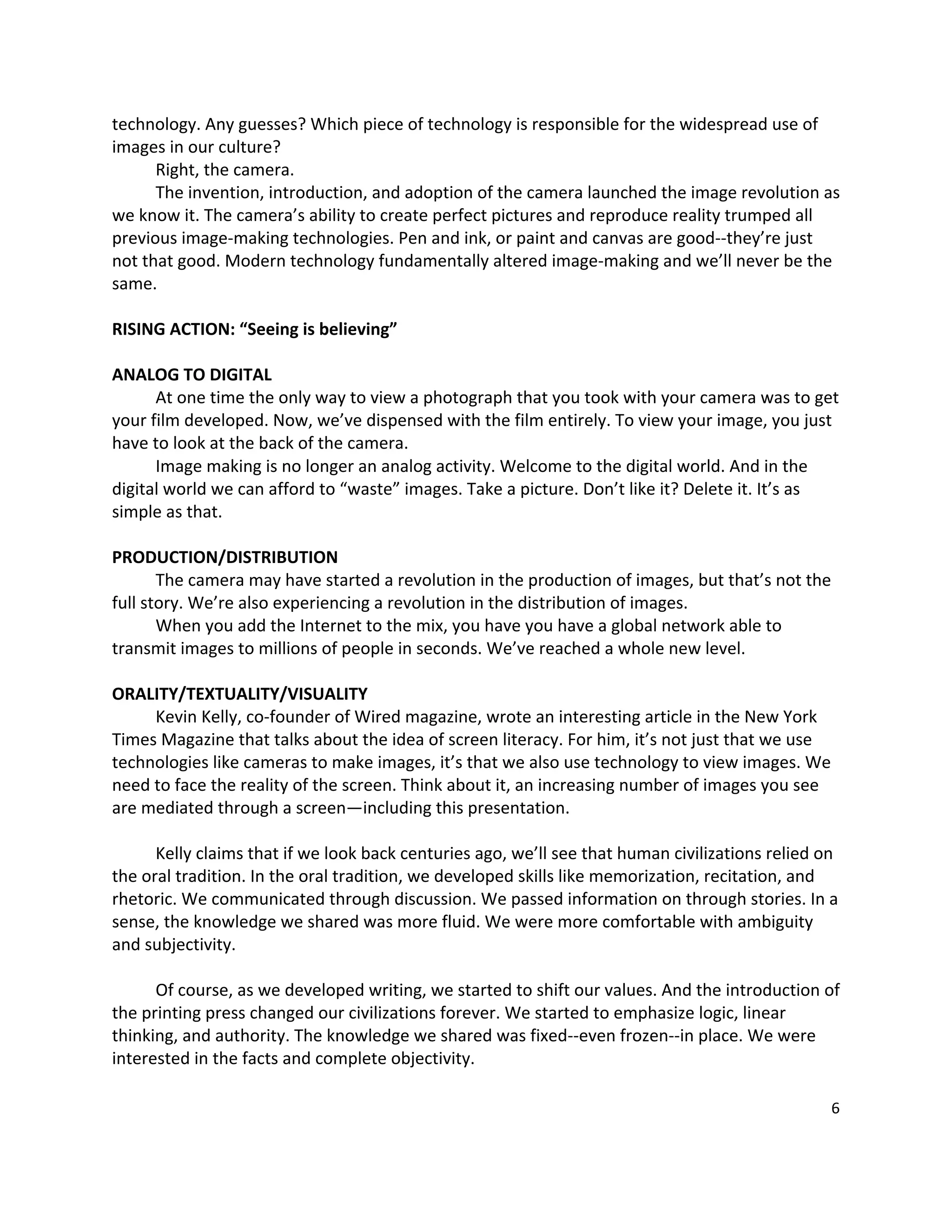 technology. Any guesses? Which piece of technology is responsible for the widespread use of 
images in our culture? 
       Right, the camera.   
       The invention, introduction, and adoption of the camera launched the image revolution as 
we know it. The camera’s ability to create perfect pictures and reproduce reality trumped all 
previous image‐making technologies. Pen and ink, or paint and canvas are good‐‐they’re just 
not that good. Modern technology fundamentally altered image‐making and we’ll never be the 
same. 
 
RISING ACTION: “Seeing is believing” 
 
ANALOG TO DIGITAL 
       At one time the only way to view a photograph that you took with your camera was to get 
your film developed. Now, we’ve dispensed with the film entirely. To view your image, you just 
have to look at the back of the camera.   
       Image making is no longer an analog activity. Welcome to the digital world. And in the 
digital world we can afford to “waste” images. Take a picture. Don’t like it? Delete it. It’s as 
simple as that.   
 
PRODUCTION/DISTRIBUTION 
       The camera may have started a revolution in the production of images, but that’s not the 
full story. We’re also experiencing a revolution in the distribution of images.   
       When you add the Internet to the mix, you have you have a global network able to 
transmit images to millions of people in seconds. We’ve reached a whole new level.   
        
ORALITY/TEXTUALITY/VISUALITY 
       Kevin Kelly, co‐founder of Wired magazine, wrote an interesting article in the New York 
Times Magazine that talks about the idea of screen literacy. For him, it’s not just that we use 
technologies like cameras to make images, it’s that we also use technology to view images. We 
need to face the reality of the screen. Think about it, an increasing number of images you see 
are mediated through a screen—including this presentation.   
 
       Kelly claims that if we look back centuries ago, we’ll see that human civilizations relied on 
the oral tradition. In the oral tradition, we developed skills like memorization, recitation, and 
rhetoric. We communicated through discussion. We passed information on through stories. In a 
sense, the knowledge we shared was more fluid. We were more comfortable with ambiguity 
and subjectivity.   
        
       Of course, as we developed writing, we started to shift our values. And the introduction of 
the printing press changed our civilizations forever. We started to emphasize logic, linear 
thinking, and authority. The knowledge we shared was fixed‐‐even frozen‐‐in place. We were 
interested in the facts and complete objectivity.   
 
                                                                                                   6 

 
 