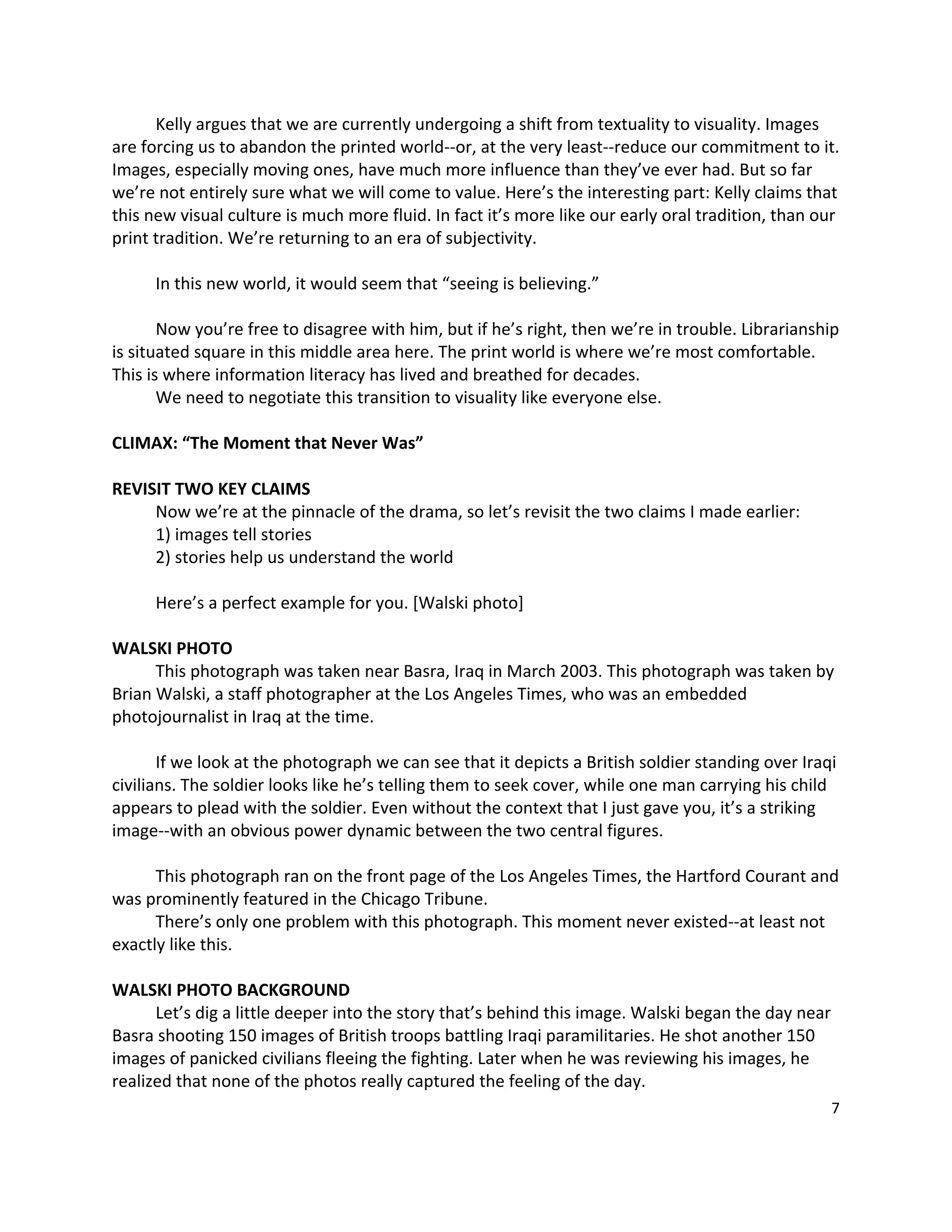 Kelly argues that we are currently undergoing a shift from textuality to visuality. Images 
are forcing us to abandon the printed world‐‐or, at the very least‐‐reduce our commitment to it. 
Images, especially moving ones, have much more influence than they’ve ever had. But so far 
we’re not entirely sure what we will come to value. Here’s the interesting part: Kelly claims that 
this new visual culture is much more fluid. In fact it’s more like our early oral tradition, than our 
print tradition. We’re returning to an era of subjectivity.   
        
       In this new world, it would seem that “seeing is believing.”   
        
       Now you’re free to disagree with him, but if he’s right, then we’re in trouble. Librarianship 
is situated square in this middle area here. The print world is where we’re most comfortable. 
This is where information literacy has lived and breathed for decades.   
       We need to negotiate this transition to visuality like everyone else.   
        
CLIMAX: “The Moment that Never Was” 
 
REVISIT TWO KEY CLAIMS 
       Now we’re at the pinnacle of the drama, so let’s revisit the two claims I made earlier: 
       1) images tell stories 
       2) stories help us understand the world 
        
       Here’s a perfect example for you. [Walski photo] 
        
WALSKI PHOTO 
       This photograph was taken near Basra, Iraq in March 2003. This photograph was taken by 
Brian Walski, a staff photographer at the Los Angeles Times, who was an embedded 
photojournalist in Iraq at the time. 
        
       If we look at the photograph we can see that it depicts a British soldier standing over Iraqi 
civilians. The soldier looks like he’s telling them to seek cover, while one man carrying his child 
appears to plead with the soldier. Even without the context that I just gave you, it’s a striking 
image‐‐with an obvious power dynamic between the two central figures. 
        
       This photograph ran on the front page of the Los Angeles Times, the Hartford Courant and 
was prominently featured in the Chicago Tribune.   
       There’s only one problem with this photograph. This moment never existed‐‐at least not 
exactly like this.   
 
WALSKI PHOTO BACKGROUND 
       Let’s dig a little deeper into the story that’s behind this image. Walski began the day near 
Basra shooting 150 images of British troops battling Iraqi paramilitaries. He shot another 150 
images of panicked civilians fleeing the fighting. Later when he was reviewing his images, he 
realized that none of the photos really captured the feeling of the day. 
                                                                                                    7 

 
 