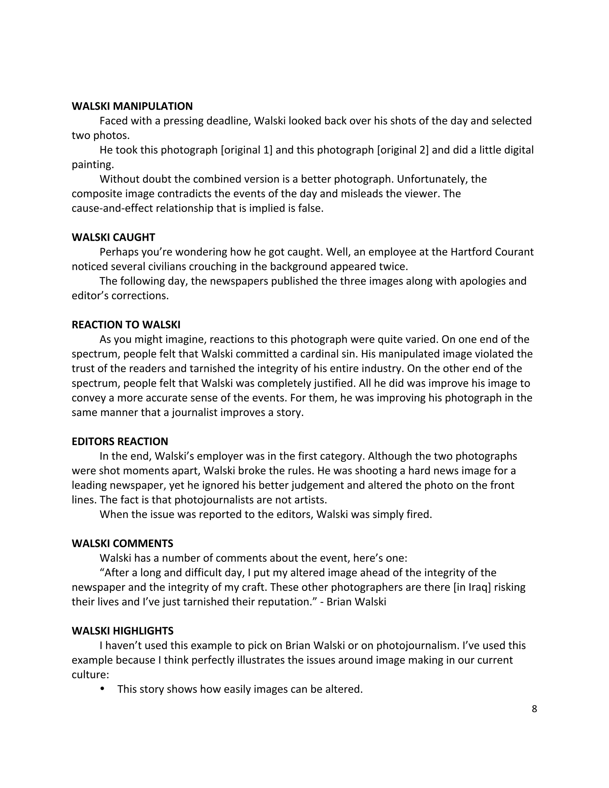  

WALSKI MANIPULATION 
       Faced with a pressing deadline, Walski looked back over his shots of the day and selected 
two photos.   
       He took this photograph [original 1] and this photograph [original 2] and did a little digital 
painting.   
       Without doubt the combined version is a better photograph. Unfortunately, the 
composite image contradicts the events of the day and misleads the viewer. The 
cause‐and‐effect relationship that is implied is false.   
        
WALSKI CAUGHT 
       Perhaps you’re wondering how he got caught. Well, an employee at the Hartford Courant 
noticed several civilians crouching in the background appeared twice.   
       The following day, the newspapers published the three images along with apologies and 
editor’s corrections. 
 
REACTION TO WALSKI 
       As you might imagine, reactions to this photograph were quite varied. On one end of the 
spectrum, people felt that Walski committed a cardinal sin. His manipulated image violated the 
trust of the readers and tarnished the integrity of his entire industry. On the other end of the 
spectrum, people felt that Walski was completely justified. All he did was improve his image to 
convey a more accurate sense of the events. For them, he was improving his photograph in the 
same manner that a journalist improves a story.   
 
EDITORS REACTION 
       In the end, Walski’s employer was in the first category. Although the two photographs 
were shot moments apart, Walski broke the rules. He was shooting a hard news image for a 
leading newspaper, yet he ignored his better judgement and altered the photo on the front 
lines. The fact is that photojournalists are not artists.   
       When the issue was reported to the editors, Walski was simply fired.   
 
WALSKI COMMENTS 
       Walski has a number of comments about the event, here’s one: 
       “After a long and difficult day, I put my altered image ahead of the integrity of the 
newspaper and the integrity of my craft. These other photographers are there [in Iraq] risking 
their lives and I’ve just tarnished their reputation.” ‐ Brian Walski 
 
WALSKI HIGHLIGHTS 
       I haven’t used this example to pick on Brian Walski or on photojournalism. I’ve used this 
example because I think perfectly illustrates the issues around image making in our current 
culture: 
       • This story shows how easily images can be altered.   
                                                                                                    8 

 
 