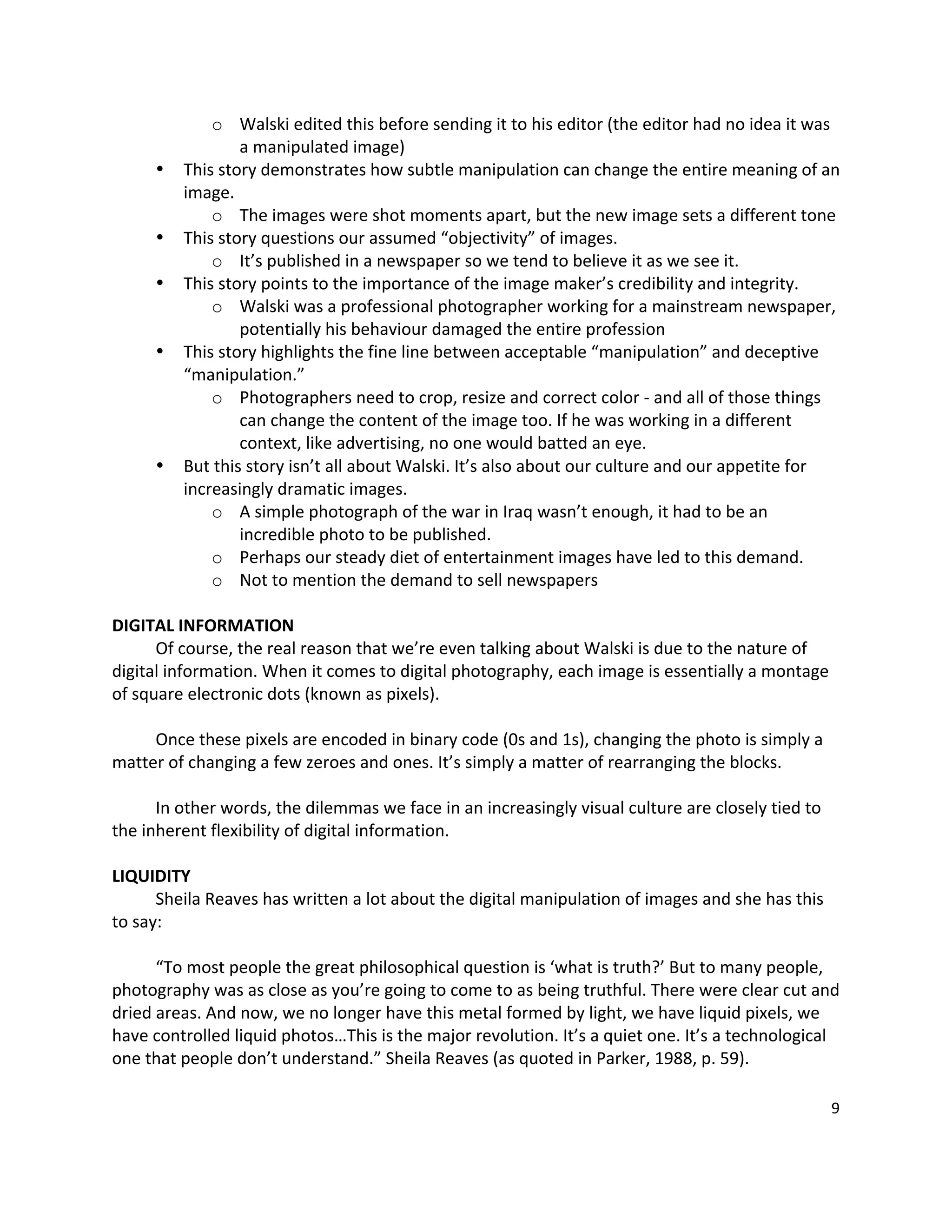 o Walski edited this before sending it to his editor (the editor had no idea it was 
                 a manipulated image) 
     •   This story demonstrates how subtle manipulation can change the entire meaning of an 
         image. 
             o The images were shot moments apart, but the new image sets a different tone 
     •   This story questions our assumed “objectivity” of images. 
             o It’s published in a newspaper so we tend to believe it as we see it. 
     •   This story points to the importance of the image maker’s credibility and integrity. 
             o Walski was a professional photographer working for a mainstream newspaper, 
                 potentially his behaviour damaged the entire profession 
     •   This story highlights the fine line between acceptable “manipulation” and deceptive 
         “manipulation.”   
             o Photographers need to crop, resize and correct color ‐ and all of those things 
                 can change the content of the image too. If he was working in a different 
                 context, like advertising, no one would batted an eye.   
     •   But this story isn’t all about Walski. It’s also about our culture and our appetite for 
         increasingly dramatic images.   
             o A simple photograph of the war in Iraq wasn’t enough, it had to be an 
                 incredible photo to be published.   
             o Perhaps our steady diet of entertainment images have led to this demand. 
             o Not to mention the demand to sell newspapers   
 
DIGITAL INFORMATION 
      Of course, the real reason that we’re even talking about Walski is due to the nature of 
digital information. When it comes to digital photography, each image is essentially a montage 
of square electronic dots (known as pixels).   
       
      Once these pixels are encoded in binary code (0s and 1s), changing the photo is simply a 
matter of changing a few zeroes and ones. It’s simply a matter of rearranging the blocks.   
       
      In other words, the dilemmas we face in an increasingly visual culture are closely tied to 
the inherent flexibility of digital information.   
 
LIQUIDITY 
      Sheila Reaves has written a lot about the digital manipulation of images and she has this 
to say:   
       
      “To most people the great philosophical question is ‘what is truth?’ But to many people, 
photography was as close as you’re going to come to as being truthful. There were clear cut and 
dried areas. And now, we no longer have this metal formed by light, we have liquid pixels, we 
have controlled liquid photos…This is the major revolution. It’s a quiet one. It’s a technological 
one that people don’t understand.” Sheila Reaves (as quoted in Parker, 1988, p. 59).   
       
                                                                                                 9 

 
 