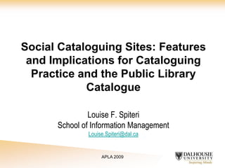 Social Cataloguing Sites: Features
and Implications for Cataloguing
Practice and the Public Library
Catalogue
Louise F. Spiteri
School of Information Management
Louise.Spiteri@dal.ca

APLA 2009

 