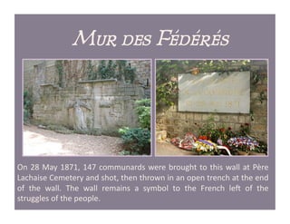Mur des Fédérés




On	
   28	
   May	
   1871,	
   147	
   communards	
   were	
   brought	
   to	
   this	
   wall	
   at	
   Père	
  
Lachaise	
  Cemetery	
  and	
  shot,	
  then	
  thrown	
  in	
  an	
  open	
  trench	
  at	
  the	
  end	
  
of	
   the	
   wall.	
   The	
   wall	
   remains	
   a	
   symbol	
   to	
   the	
   French	
   leQ	
   of	
   the	
  
struggles	
  of	
  the	
  people.	
  
 