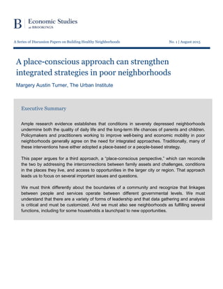 A Series of Discussion Papers on Building Healthy Neighborhoods No. 1 | August 2015
A place-conscious approach can strengthen
integrated strategies in poor neighborhoods
Margery Austin Turner, The Urban Institute
Executive Summary
Ample research evidence establishes that conditions in severely depressed neighborhoods
undermine both the quality of daily life and the long-term life chances of parents and children.
Policymakers and practitioners working to improve well-being and economic mobility in poor
neighborhoods generally agree on the need for integrated approaches. Traditionally, many of
these interventions have either adopted a place-based or a people-based strategy.
This paper argues for a third approach, a “place-conscious perspective,” which can reconcile
the two by addressing the interconnections between family assets and challenges, conditions
in the places they live, and access to opportunities in the larger city or region. That approach
leads us to focus on several important issues and questions.
We must think differently about the boundaries of a community and recognize that linkages
between people and services operate between different governmental levels. We must
understand that there are a variety of forms of leadership and that data gathering and analysis
is critical and must be customized. And we must also see neighborhoods as fulfilling several
functions, including for some households a launchpad to new opportunities.
 