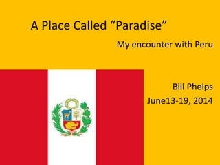 A Place Called “Paradise” 
My encounter with Peru 
Bill Phelps 
June13-19, 2014 
 