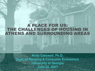 A PLACE FOR US:
THE CHALLENGES OF HOUSING IN
ATHENS AND SURROUNDING AREAS
Andy Carswell, Ph.D.
Dept. of Housing & Consumer Economics
University of Georgia
June 22, 2007
 