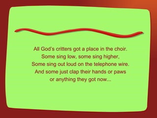 All God’s critters got a place in the choir. Some sing low, some sing higher, Some sing out loud on the telephone wire. And some just clap their hands or paws or anything they got now... 