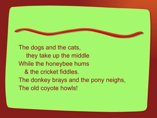 The dogs and the cats,   they take up the middle  While the honeybee hums  & the cricket fiddles. The donkey brays and the pony neighs,  The old coyote howls! 