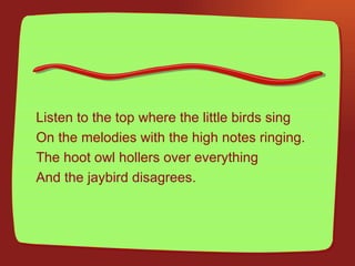 Listen to the top where the little birds sing  On the melodies with the high notes ringing. The hoot owl hollers over everything  And the jaybird disagrees. 