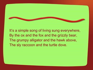 It’s a simple song of living sung everywhere, By the ox and the fox and the grizzly bear, The grumpy alligator and the hawk above, The sly raccoon and the turtle dove. 