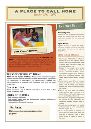 COLEGIO ANGLO COLOMBIANO


                A PLACE TO CALL HOME
                                                      Kinder 2011 - 2012


                                                                                                      Learner Proﬁle
                                                                                                    Knowledgeable
                                                                                                    Students will gain knowledge about different
                                                                                                    houses and homes around the world, the
                                                                                                    m a t e r i a l s n e e d e d fo r c o n s t r u c t i o n ,
                                                                                                    techniques, etc.

                                                                                                    Open Minded
                                                                                                    Students will learn to accept and respect
                                                                                                    differences in houses and homes around the
                                                                                                    world, explore how there is not only one
                             nts,
             Dear Kinder pare
                                                                                                    "perfect" home.

                                                                                                    Ideas to help at home
    Our second unit of inquiry this year is called “A Place to Call
                                                                                                    • Talk to your child about the difference
    Home”. In this letter you will ﬁnd information regarding this unit                                between a house and a home. How a
    as well as ways in which you can help your child at home. This unit                               house is a building and a home is place
    will last from September 28th to November 18th . For further                                      of shelter where our basic physical and
    information please contact your child`s teacher.                                                  emotional needs are met.
                                                                                                    • Discuss in your child’s mother tongue
                                                                                                      vocabulary        related to the topic of
                                                                                                      inquiry : apartment building, house,

Tr an sdisc iplin ar y Th em e                                                                        condominium, neighbourhood, bedroom,
                                                                                                      living room, dining room, kitchen, toilet,
Where we are in place and time - An inquiry into orientation into place                               needs, wants, privacy, respect, routines,
and time; personal histories; homes and journeys; the discoveries, explorations                       etc.
a n d m i g r a t i o n s o f h u m a n k i n d ; t h e re l a t i o n s h i p b e t we e n t h e   • Remember the types of homes you as a
interconnectedness of individuals and civilisations, from local and global                            child lived in. Tell your child stories of how
perspectives.                                                                                         homes and life styles have changed
                                                                                                      through time. How houses today reﬂect
Cen t r al Id ea                                                                                      this change.
Houses and homes  are of different kinds and we all need them as they                               • Talk to your child about the different
provide for different needs.                                                                          responsibilities each member of a
                                                                                                      household has and how this helps create
Lin es of In qu ir y                                                                                  a more comfortable environment.
• Different homes and houses                                                                        • Provide books, magazines and pictures
• How people’s needs/ wants and environmental conditions inﬂuence the                                 for children to ﬁnd similarities and
  houses/homes they build
                                                                                                      differences between different types of
•  Responsibilities of household members
                                                                                                      houses.
                                                                                                    • Promote your child’s inquiry into healthy
                                                                                                      and safe habits at home ( cleanliness,
       Big Ideas:                                                                                     tidiness, respect, etc)
    Homes, needs, wants, interconnection,                                                           • If you are an architect or engineer you
                                                                                                      can come and share some ideas with
    progress                                                                                          your son or daughter’s class or send
                                                                                                      books, videos or magazines related to
                                                                                                      this topic.
 