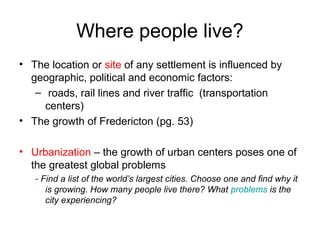 Where people live?
• The location or site of any settlement is influenced by
geographic, political and economic factors:
– roads, rail lines and river traffic (transportation
centers)
• The growth of Fredericton (pg. 53)
• Urbanization – the growth of urban centers poses one of
the greatest global problems
- Find a list of the world’s largest cities. Choose one and find why it
is growing. How many people live there? What problems is the
city experiencing?
 