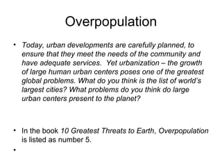 Overpopulation
• Today, urban developments are carefully planned, to
ensure that they meet the needs of the community and
have adequate services. Yet urbanization – the growth
of large human urban centers poses one of the greatest
global problems. What do you think is the list of world’s
largest cities? What problems do you think do large
urban centers present to the planet?
• In the book 10 Greatest Threats to Earth, Overpopulation
is listed as number 5.
•
 