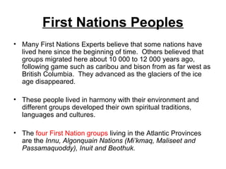 First Nations Peoples
• Many First Nations Experts believe that some nations have
lived here since the beginning of time. Others believed that
groups migrated here about 10 000 to 12 000 years ago,
following game such as caribou and bison from as far west as
British Columbia. They advanced as the glaciers of the ice
age disappeared.
• These people lived in harmony with their environment and
different groups developed their own spiritual traditions,
languages and cultures.
• The four First Nation groups living in the Atlantic Provinces
are the Innu, Algonquain Nations (Mi’kmaq, Maliseet and
Passamaquoddy), Inuit and Beothuk.
 