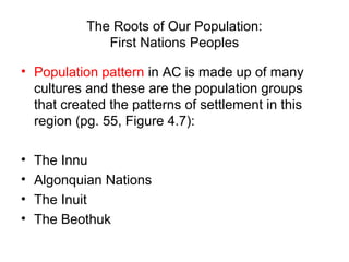 The Roots of Our Population:
First Nations Peoples
• Population pattern in AC is made up of many
cultures and these are the population groups
that created the patterns of settlement in this
region (pg. 55, Figure 4.7):
• The Innu
• Algonquian Nations
• The Inuit
• The Beothuk
 
