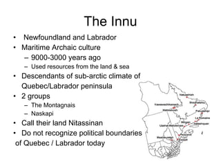 • Newfoundland and Labrador
• Maritime Archaic culture
– 9000-3000 years ago
– Used resources from the land & sea
• Descendants of sub-arctic climate of
Quebec/Labrador peninsula
• 2 groups
– The Montagnais
– Naskapi
• Call their land Nitassinan
• Do not recognize political boundaries
of Quebec / Labrador today
The Innu
 