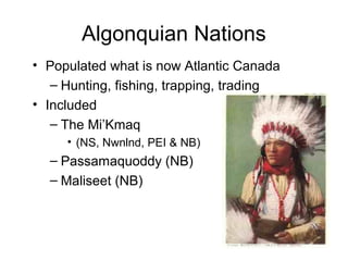 Algonquian Nations
• Populated what is now Atlantic Canada
– Hunting, fishing, trapping, trading
• Included
– The Mi’Kmaq
• (NS, Nwnlnd, PEI & NB)
– Passamaquoddy (NB)
– Maliseet (NB)
 