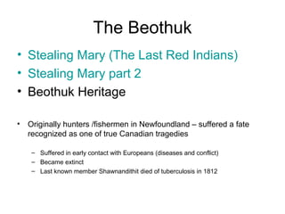 The Beothuk
• Stealing Mary (The Last Red Indians)
• Stealing Mary part 2
• Beothuk Heritage
• Originally hunters /fishermen in Newfoundland – suffered a fate
recognized as one of true Canadian tragedies
– Suffered in early contact with Europeans (diseases and conflict)
– Became extinct
– Last known member Shawnandithit died of tuberculosis in 1812
 