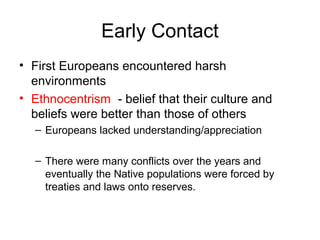Early Contact
• First Europeans encountered harsh
environments
• Ethnocentrism - belief that their culture and
beliefs were better than those of others
– Europeans lacked understanding/appreciation
– There were many conflicts over the years and
eventually the Native populations were forced by
treaties and laws onto reserves.
 