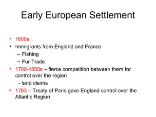 Early European Settlement
• 1600s
• Immigrants from England and France
– Fishing
– Fur Trade
• 1700-1800s – fierce competition between them for
control over the region
- land claims
• 1763 – Treaty of Paris gave England control over the
Atlantic Region
 