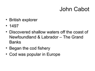 John Cabot
• British explorer
• 1497
• Discovered shallow waters off the coast of
Newfoundland & Labrador – The Grand
Banks
• Began the cod fishery
• Cod was popular in Europe
 