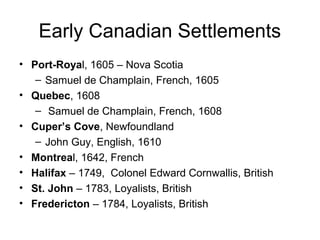 Early Canadian Settlements
• Port-Royal, 1605 – Nova Scotia
– Samuel de Champlain, French, 1605
• Quebec, 1608
– Samuel de Champlain, French, 1608
• Cuper’s Cove, Newfoundland
– John Guy, English, 1610
• Montreal, 1642, French
• Halifax – 1749, Colonel Edward Cornwallis, British
• St. John – 1783, Loyalists, British
• Fredericton – 1784, Loyalists, British
 