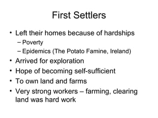 First Settlers
• Left their homes because of hardships
– Poverty
– Epidemics (The Potato Famine, Ireland)
• Arrived for exploration
• Hope of becoming self-sufficient
• To own land and farms
• Very strong workers – farming, clearing
land was hard work
 
