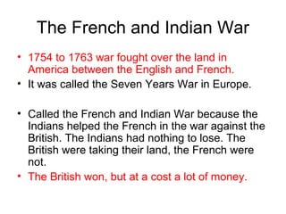 The French and Indian War
• 1754 to 1763 war fought over the land in
America between the English and French.
• It was called the Seven Years War in Europe.
• Called the French and Indian War because the
Indians helped the French in the war against the
British. The Indians had nothing to lose. The
British were taking their land, the French were
not.
• The British won, but at a cost a lot of money.
 