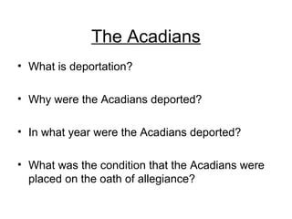 The Acadians
• What is deportation?
• Why were the Acadians deported?
• In what year were the Acadians deported?
• What was the condition that the Acadians were
placed on the oath of allegiance?
 