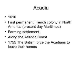 Acadia
• 1610
• First permanent French colony in North
America (present day Maritimes)
• Farming settlement
• Along the Atlantic Coast
• 1755 The British force the Acadians to
leave their homes
 