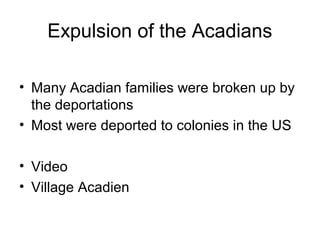 Expulsion of the Acadians
• Many Acadian families were broken up by
the deportations
• Most were deported to colonies in the US
• Video
• Village Acadien
 