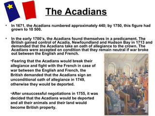 The Acadians
• In 1671, the Acadians numbered approximately 440; by 1750, this figure had
grown to 10 500.
• In the early 1700’s, the Acadians found themselves in a predicament. The
British gained control of Acadia, Newfoundland and Hudson Bay in 1713 and
demanded that the Acadians take an oath of allegiance to the crown. The
Acadians were accepted on condition that they remain neutral if war broke
out between the English and French.
•Fearing that the Acadians would break their
allegiance and fight with the French in case of
war between the English and French, the
British demanded that the Acadians sign an
unconditional oath of allegiance in 1749,
otherwise they would be deported.
•After unsuccessful negotiations in 1755, it was
decided that the Acadians would be deported
and all their animals and their land would
become British property.
 
