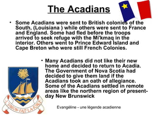 The Acadians
• Some Acadians were sent to British colonies of the
South, (Louisiana ) while others were sent to France
and England. Some had fled before the troops
arrived to seek refuge with the Mi'kmaq in the
interior. Others went to Prince Edward Island and
Cape Breton who were still French Colonies.
• Many Acadians did not like their new
home and decided to return to Acadia.
The Government of Nova Scotia had
decided to give them land if the
Acadians took an oath of allegiance.
Some of the Acadians settled in remote
areas like the northern region of present-
day New Brunswick
Evangéline - une légende acadienne
 