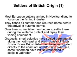 Settlers of British Origin (1)
Most European settlers arrived in Newfoundland to
focus on the fishing industry.
They fished all summer and returned home before
the arrival of autumn storms.
Over time, some fishermen began to settle there
during the winter to protect and repair their
fishing equipment.
Gradually, small colonies have settled permanently
along the north-east and south coasts of Nova
Scotia. Some British fishermen have immigrated
directly to the coast of Labrador, and over time,
some fishermen have left Newfoundland to
settle in Labrador.
 