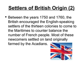Settlers of British Origin (2)
 Between the years 1750 and 1760, the
British encouraged the English-speaking
settlers of the thirteen colonies to come to
the Maritimes to counter balance the
number of French people. Most of these
newcomers settled on land originally
farmed by the Acadians.
 