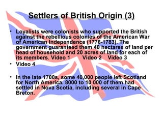 Settlers of British Origin (3)
• Loyalists were colonists who supported the British
against the rebellious colonies of the American War
of American Independence (1776-1783). The
government guaranteed them 40 hectares of land per
head of household and 20 acres of land for each of
its members. Video 1 Video 2 Video 3
• Video 4
• In the late 1700s, some 40,000 people left Scotland
for North America. 8000 to 10 000 of them had
settled in Nova Scotia, including several in Cape
Breton.
 