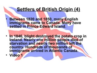 Settlers of British Origin (4)
• Between 1820 and 1850, many English
immigrants came to Canada. Many have
settled in Prince Edward Island.
• In 1846, blight destroyed the potato crop in
Ireland. Nearly one million people died of
starvation and nearly two million left the
country. Hundreds of thousands of
immigrants arrived in Atlantic Canada.
• Video 1
 